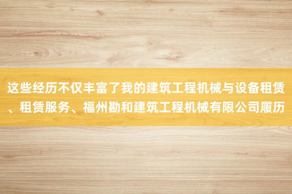 这些经历不仅丰富了我的建筑工程机械与设备租赁、租赁服务、福州勘和建筑工程机械有限公司履历