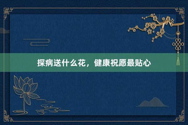 探病送什么花，健康祝愿最贴心